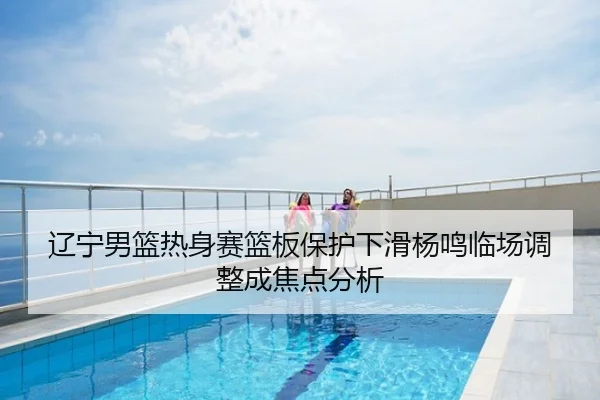 辽宁男篮热身赛篮板保护下滑杨鸣临场调整成焦点分析