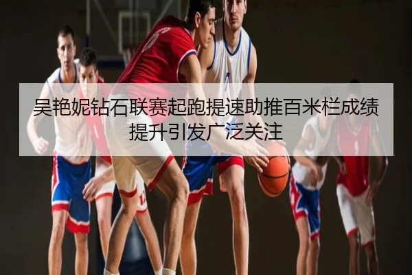 吴艳妮钻石联赛起跑提速助推百米栏成绩提升引发广泛关注