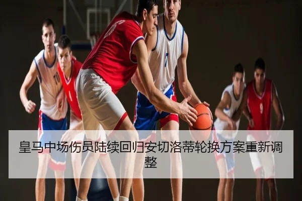 皇马中场伤员陆续回归安切洛蒂轮换方案重新调整