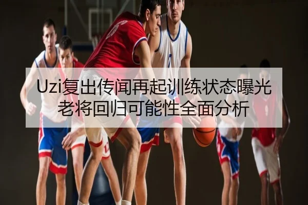 Uzi复出传闻再起训练状态曝光老将回归可能性全面分析