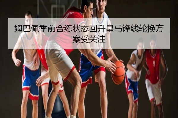 姆巴佩季前合练状态回升皇马锋线轮换方案受关注
