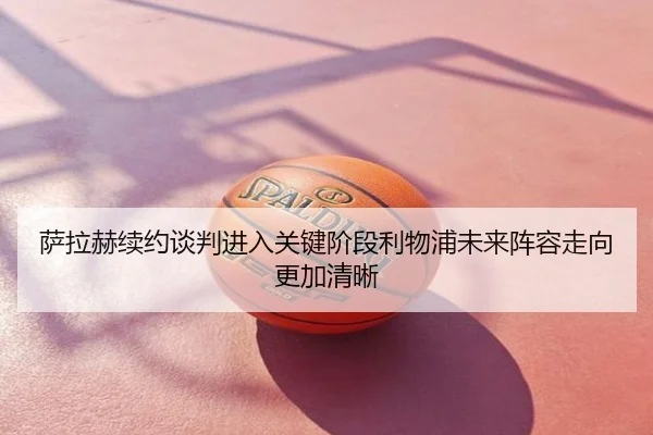 萨拉赫续约谈判进入关键阶段利物浦未来阵容走向更加清晰