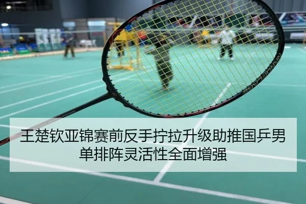 王楚钦亚锦赛前反手拧拉升级助推国乒男单排阵灵活性全面增强