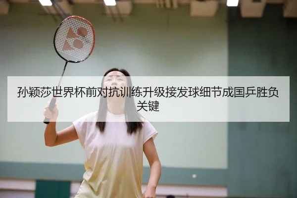 孙颖莎世界杯前对抗训练升级接发球细节成国乒胜负关键