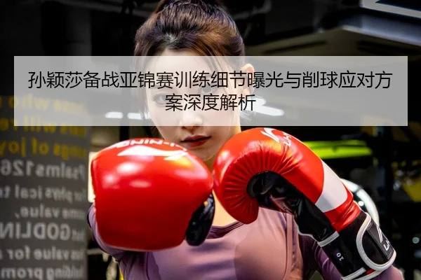 孙颖莎备战亚锦赛训练细节曝光与削球应对方案深度解析