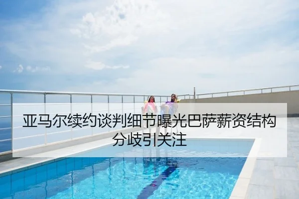 亚马尔续约谈判细节曝光巴萨薪资结构分歧引关注
