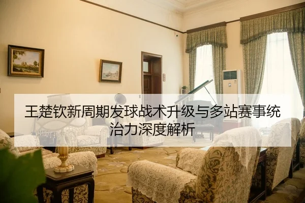 王楚钦新周期发球战术升级与多站赛事统治力深度解析